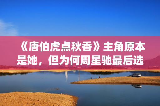 《唐伯虎点秋香》主角原本是她，但为何周星驰最后选巩俐做女一号(唐伯虎点秋香国语免费)