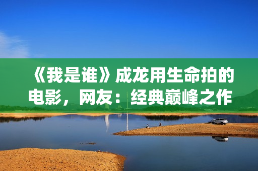 《我是谁》成龙用生命拍的电影，网友：经典巅峰之作，没有之一(《我是谁》成龙免费观看)