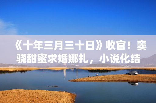 《十年三月三十日》收官！窦骁甜蜜求婚娜扎，小说化结局千篇一律(十年三月三十日丁昂)