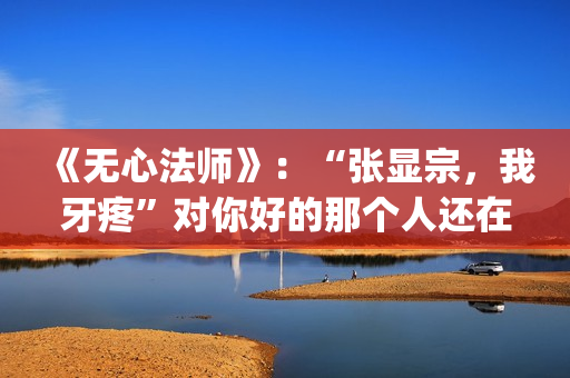 《无心法师》：“张显宗，我牙疼”对你好的那个人还在吗？(无心法师第一季)