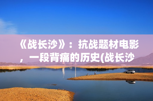 《战长沙》：抗战题材电影，一段背痛的历史(战长沙的人物原型都是谁)