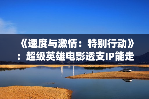 《速度与激情：特别行动》：超级英雄电影透支IP能走多远？(速度与激情10)