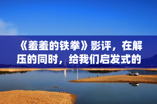 《羞羞的铁拳》影评，在解压的同时，给我们启发式的教导(羞羞的铁拳电影在线观看免费完整版国语)