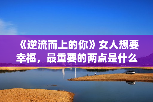 《逆流而上的你》女人想要幸福，最重要的两点是什么？(逆流而上的你 电视剧)