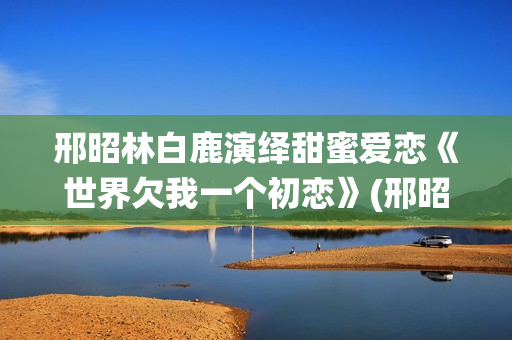 邢昭林白鹿演绎甜蜜爱恋《世界欠我一个初恋》(邢昭林白鹿主演的电视剧有哪些)