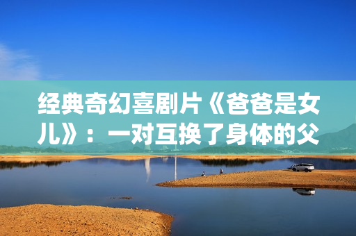 经典奇幻喜剧片《爸爸是女儿》：一对互换了身体的父女(奇幻爱情喜剧)