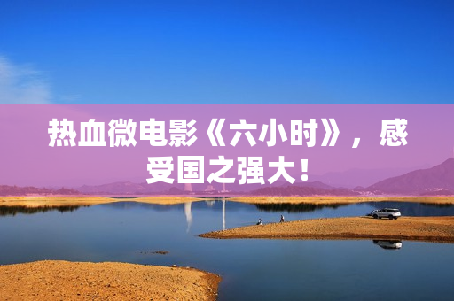 热血微电影《六小时》，感受国之强大！