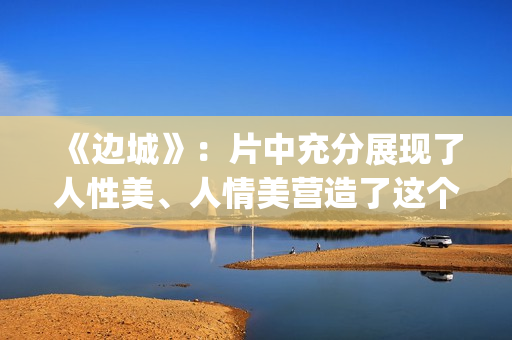 《边城》：片中充分展现了人性美、人情美营造了这个世界(边城 剧情)