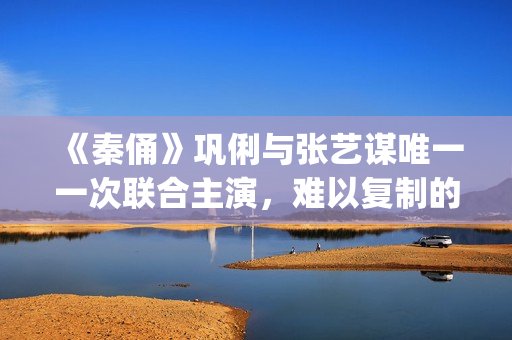 《秦俑》巩俐与张艺谋唯一一次联合主演，难以复制的古装爱情片经典(巩俐演的秦始皇)