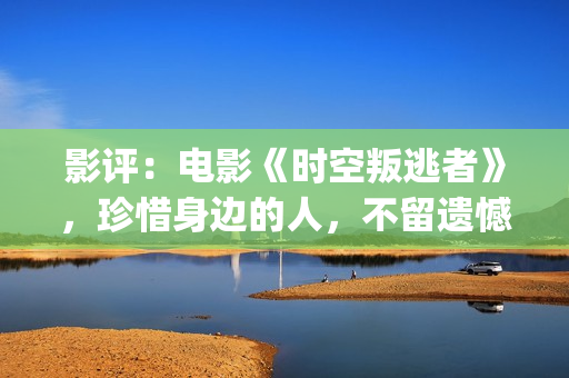 影评：电影《时空叛逃者》，珍惜身边的人，不留遗憾(电影时刻)