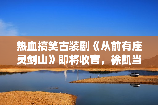 热血搞笑古装剧《从前有座灵剑山》即将收官，徐凯当场官宣！(热血搞笑古装剧排行榜)