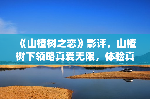 《山楂树之恋》影评，山楂树下领略真爱无限，体验真爱真情(山楂树之恋电视剧在线观看完整版免费)