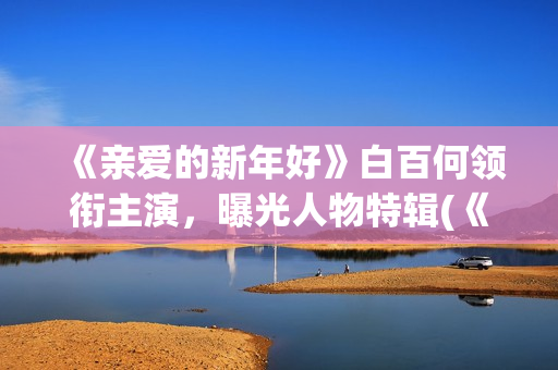《亲爱的新年好》白百何领衔主演，曝光人物特辑(《亲爱的新年好》大结局)
