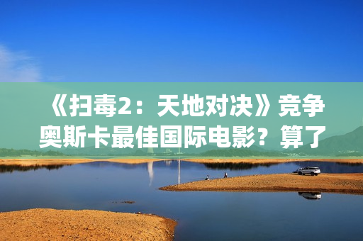 《扫毒2：天地对决》竞争奥斯卡最佳国际电影？算了！还是省省吧(扫毒2天地对决演员表)
