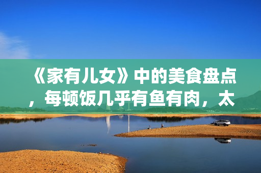 《家有儿女》中的美食盘点，每顿饭几乎有鱼有肉，太有美味了！(家有儿女中刘星和夏雪的红发组合叫什么名字)