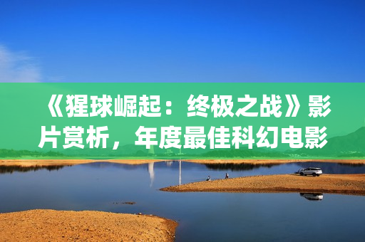 《猩球崛起：终极之战》影片赏析，年度最佳科幻电影(猩球崛起3:终极之战(普通话))