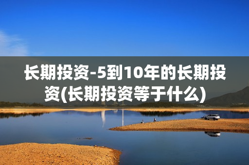 长期投资-5到10年的长期投资(长期投资等于什么)
