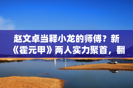 赵文卓当释小龙的师傅？新《霍元甲》两人实力聚首，翻拍昔日经典(赵文卓释小龙采访)