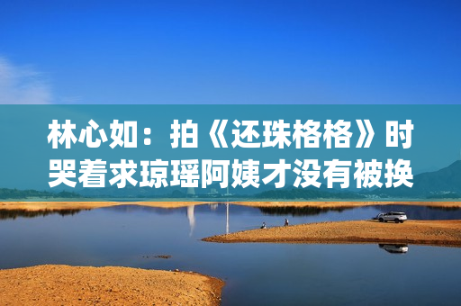 林心如：拍《还珠格格》时哭着求琼瑶阿姨才没有被换掉(林心如还珠剧照)