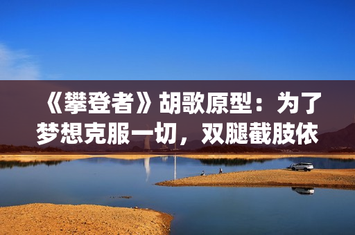 《攀登者》胡歌原型：为了梦想克服一切，双腿截肢依然攀上顶峰(胡歌攀登者发型)