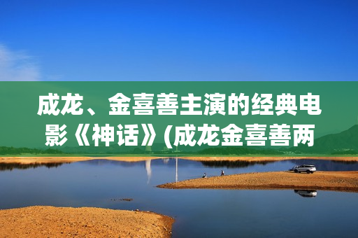 成龙、金喜善主演的经典电影《神话》(成龙金喜善两人关系)