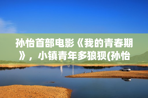 孙怡首部电影《我的青春期》，小镇青年多狼狈(孙怡主演的电影)