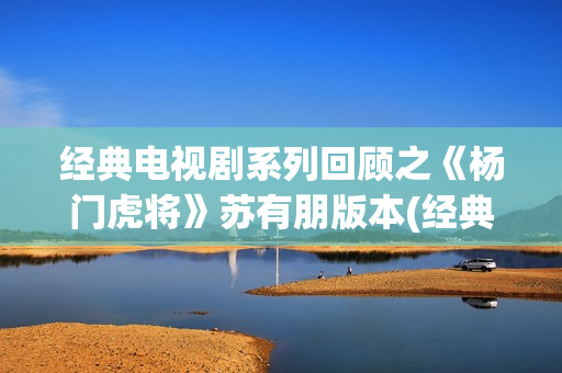 经典电视剧系列回顾之《杨门虎将》苏有朋版本(经典电视剧 前十名)
