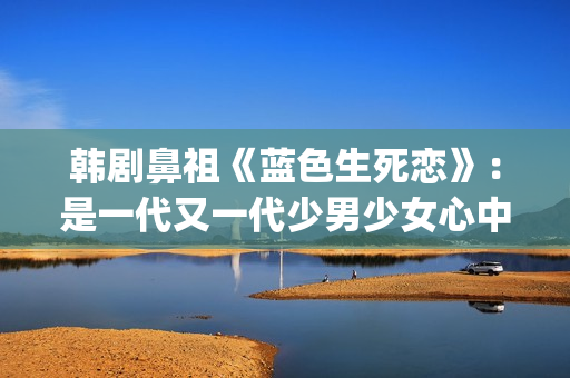 韩剧鼻祖《蓝色生死恋》：是一代又一代少男少女心中无法割舍的情结(韩剧 蓝色)