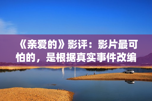 《亲爱的》影评：影片最可怕的，是根据真实事件改编(亲爱的影评细节分析)