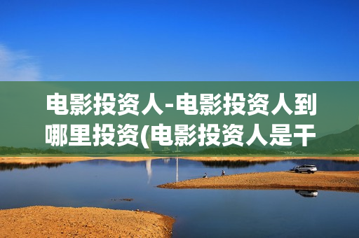电影投资人-电影投资人到哪里投资(电影投资人是干什么的)