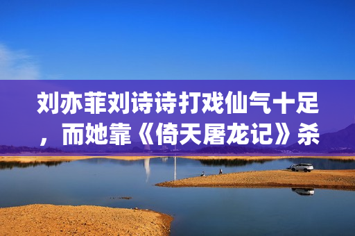 刘亦菲刘诗诗打戏仙气十足，而她靠《倚天屠龙记》杀上打戏前三榜(刘亦菲跟刘诗诗)