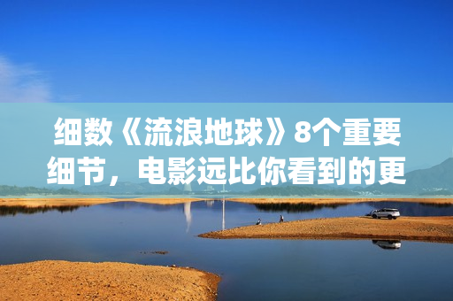 细数《流浪地球》8个重要细节，电影远比你看到的更感人(《流浪地球》大致内容)