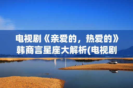 电视剧《亲爱的，热爱的》韩商言星座大解析(电视剧亲爱的孩子们演员表)
