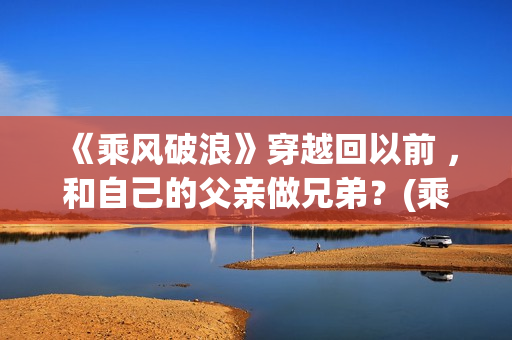 《乘风破浪》穿越回以前 ，和自己的父亲做兄弟？(乘风破浪是穿越回哪一年发生的故事)