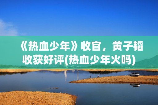 《热血少年》收官，黄子韬收获好评(热血少年火吗)