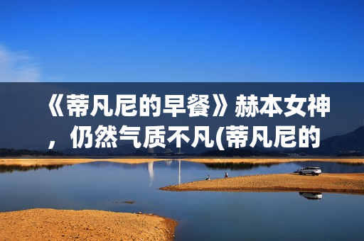 《蒂凡尼的早餐》赫本女神，仍然气质不凡(蒂凡尼的早餐在线观看完整版免费)