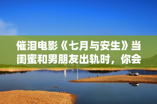 催泪电影《七月与安生》当闺蜜和男朋友出轨时，你会怎么做呢？(电影七月剧情解析)