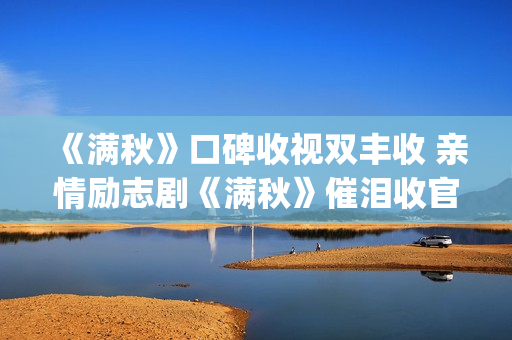 《满秋》口碑收视双丰收 亲情励志剧《满秋》催泪收官(满秋大结局很悲哀)