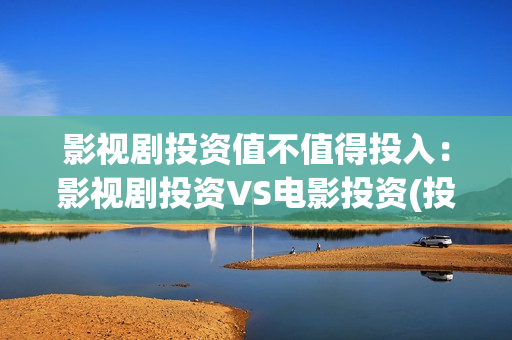 影视剧投资值不值得投入：影视剧投资VS电影投资(投资影视项目可靠吗)