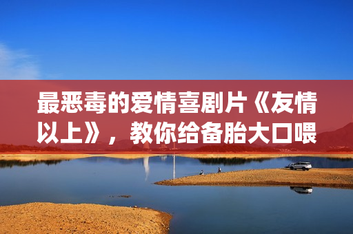 最恶毒的爱情喜剧片《友情以上》，教你给备胎大口喂假狗粮(最恶毒的爱情喜剧电影)