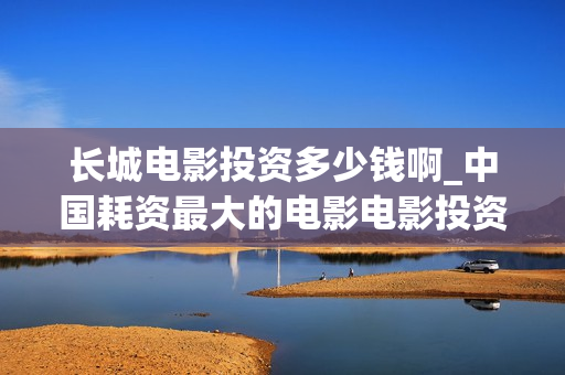 长城电影投资多少钱啊_中国耗资最大的电影电影投资平台(长城电影投资多少亿)
