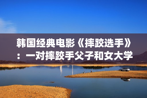 韩国经典电影《摔跤选手》：一对摔跤手父子和女大学生之间的故事(韩国经典电影 风月)