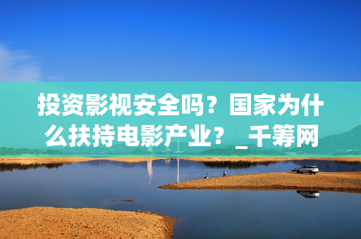 投资影视安全吗？国家为什么扶持电影产业？_千筹网电影投资(投资影视安全吗现在)