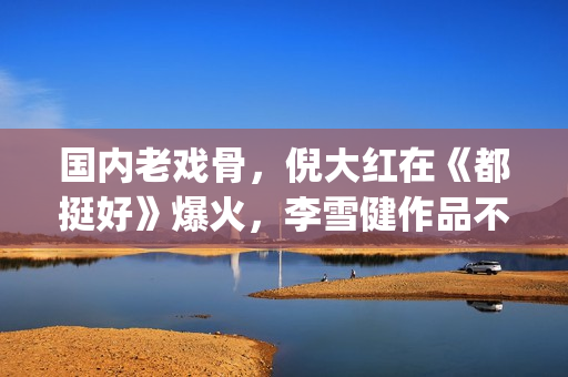 国内老戏骨，倪大红在《都挺好》爆火，李雪健作品不多但部部精品(老倪是谁演的)