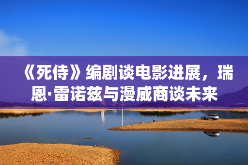 《死侍》编剧谈电影进展，瑞恩·雷诺兹与漫威商谈未来的电影计划(死侍 原型)