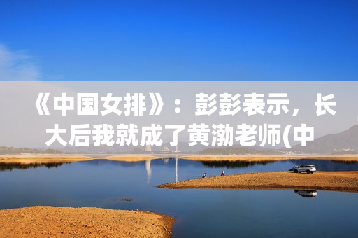 《中国女排》：彭彭表示，长大后我就成了黄渤老师(中国女排14人名单)