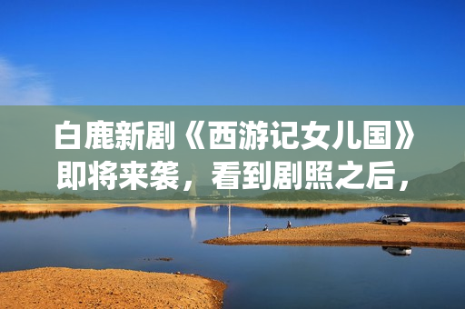 白鹿新剧《西游记女儿国》即将来袭，看到剧照之后，网友：赶紧播(西游记白鹿精是谁扮演的)