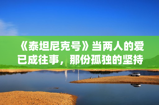 《泰坦尼克号》当两人的爱已成往事，那份孤独的坚持竟如此耀眼(泰坦尼克号露丝全身图片)