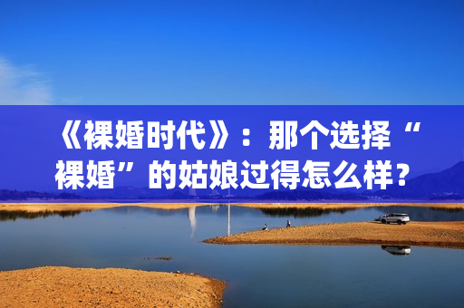 《裸婚时代》：那个选择“裸婚”的姑娘过得怎么样？(裸婚时代片尾曲歌名叫什么)