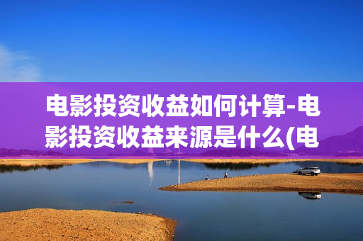 电影投资收益如何计算-电影投资收益来源是什么(电影投资?)